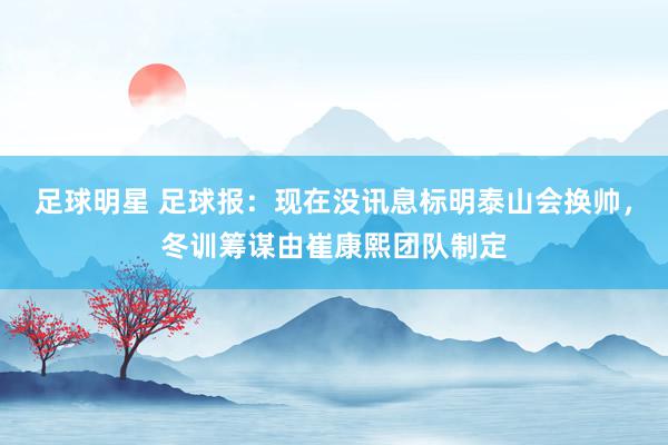 足球明星 足球报：现在没讯息标明泰山会换帅，冬训筹谋由崔康熙团队制定