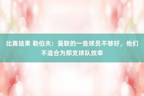 比赛结果 勒伯夫：曼联的一些球员不够好，他们不适合为那支球队效率