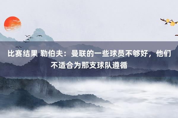 比赛结果 勒伯夫：曼联的一些球员不够好，他们不适合为那支球队遵循