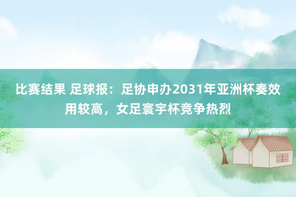 比赛结果 足球报：足协申办2031年亚洲杯奏效用较高，女足寰宇杯竞争热烈