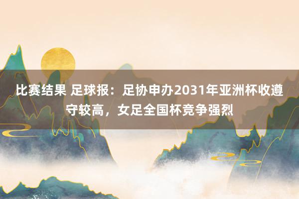 比赛结果 足球报：足协申办2031年亚洲杯收遵守较高，女足全国杯竞争强烈