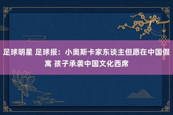 足球明星 足球报：小奥斯卡家东谈主但愿在中国假寓 孩子承袭中国文化西席