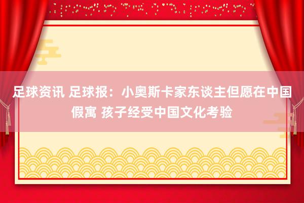 足球资讯 足球报：小奥斯卡家东谈主但愿在中国假寓 孩子经受中国文化考验