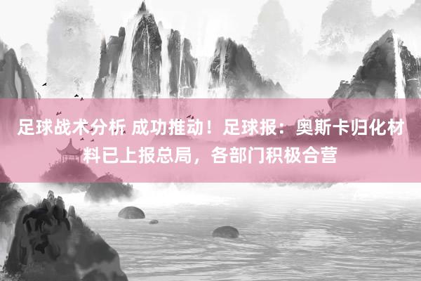 足球战术分析 成功推动！足球报：奥斯卡归化材料已上报总局，各部门积极合营