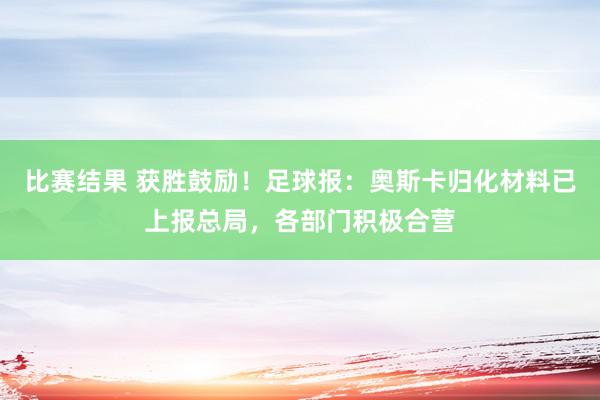 比赛结果 获胜鼓励！足球报：奥斯卡归化材料已上报总局，各部门积极合营