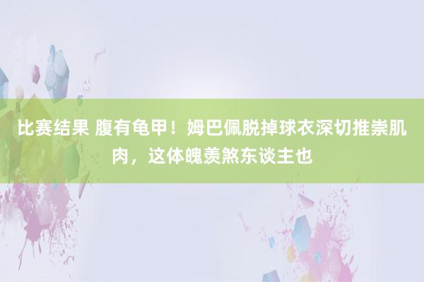 比赛结果 腹有龟甲！姆巴佩脱掉球衣深切推崇肌肉，这体魄羡煞东谈主也