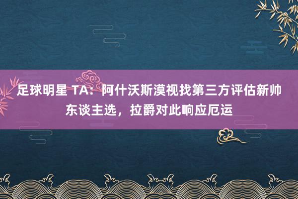 足球明星 TA：阿什沃斯漠视找第三方评估新帅东谈主选，拉爵对此响应厄运