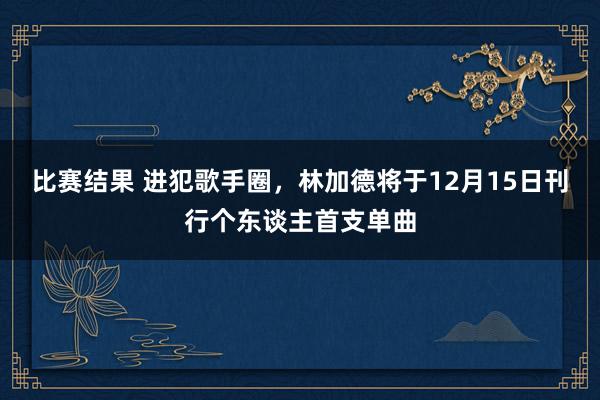 比赛结果 进犯歌手圈，林加德将于12月15日刊行个东谈主首支单曲