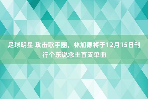 足球明星 攻击歌手圈，林加德将于12月15日刊行个东说念主首支单曲