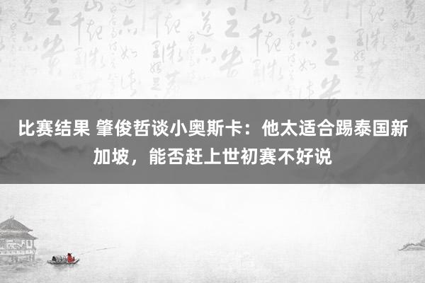 比赛结果 肇俊哲谈小奥斯卡：他太适合踢泰国新加坡，能否赶上世初赛不好说