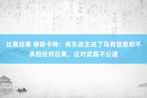 比赛结果 穆斯卡特：有东谈主说了乌有信息却不承担任何后果，这对武磊不公道