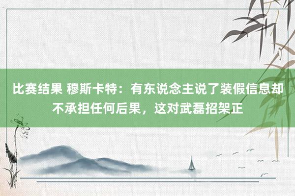 比赛结果 穆斯卡特：有东说念主说了装假信息却不承担任何后果，这对武磊招架正