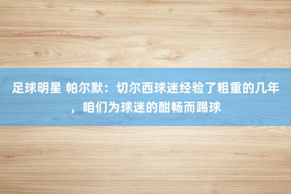 足球明星 帕尔默：切尔西球迷经验了粗重的几年，咱们为球迷的酣畅而踢球