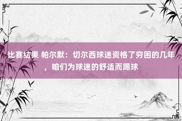 比赛结果 帕尔默：切尔西球迷资格了穷困的几年，咱们为球迷的舒适而踢球