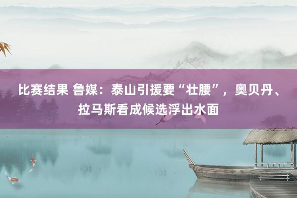 比赛结果 鲁媒：泰山引援要“壮腰”，奥贝丹、拉马斯看成候选浮出水面