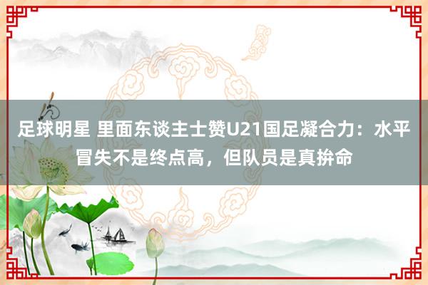 足球明星 里面东谈主士赞U21国足凝合力：水平冒失不是终点高，但队员是真拚命