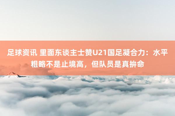 足球资讯 里面东谈主士赞U21国足凝合力：水平粗略不是止境高，但队员是真拚命