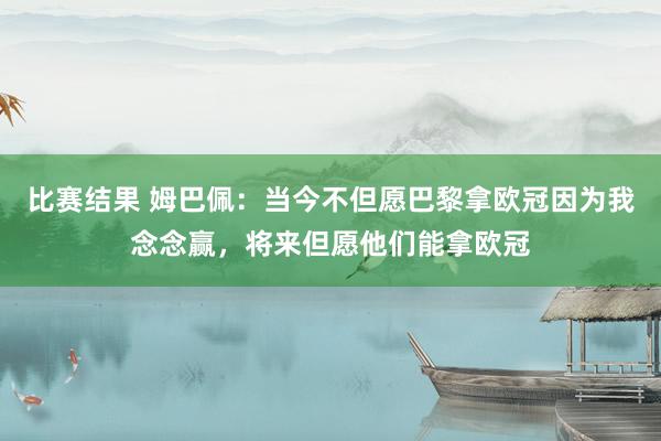 比赛结果 姆巴佩：当今不但愿巴黎拿欧冠因为我念念赢，将来但愿他们能拿欧冠