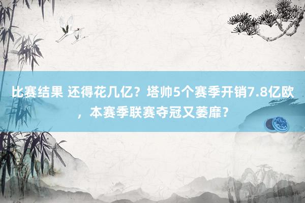 比赛结果 还得花几亿？塔帅5个赛季开销7.8亿欧，本赛季联赛夺冠又萎靡？