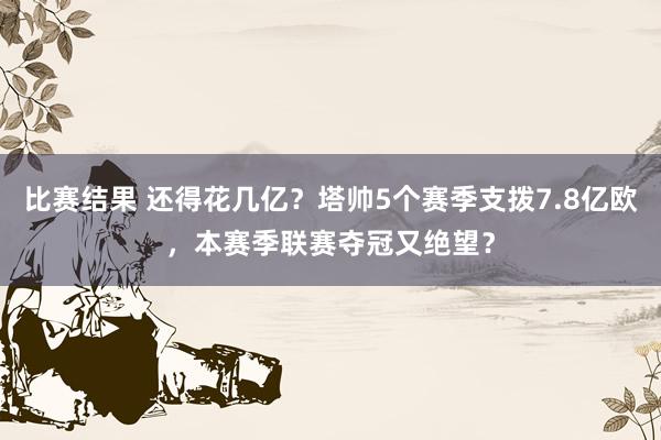 比赛结果 还得花几亿？塔帅5个赛季支拨7.8亿欧，本赛季联赛夺冠又绝望？