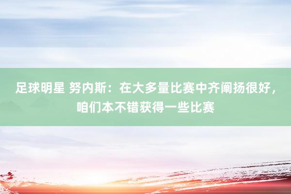 足球明星 努内斯：在大多量比赛中齐阐扬很好，咱们本不错获得一些比赛