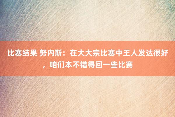 比赛结果 努内斯：在大大宗比赛中王人发达很好，咱们本不错得回一些比赛