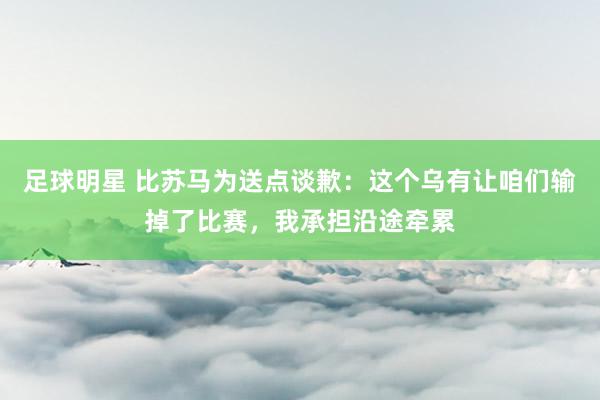 足球明星 比苏马为送点谈歉：这个乌有让咱们输掉了比赛，我承担沿途牵累