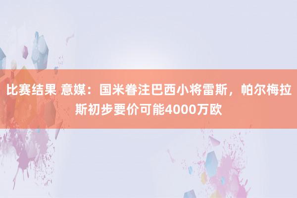 比赛结果 意媒：国米眷注巴西小将雷斯，帕尔梅拉斯初步要价可能4000万欧