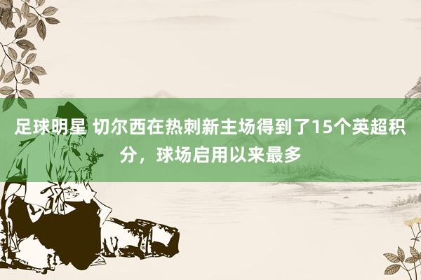 足球明星 切尔西在热刺新主场得到了15个英超积分，球场启用以来最多