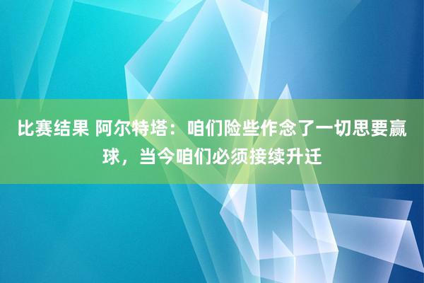 比赛结果 阿尔特塔：咱们险些作念了一切思要赢球，当今咱们必须接续升迁