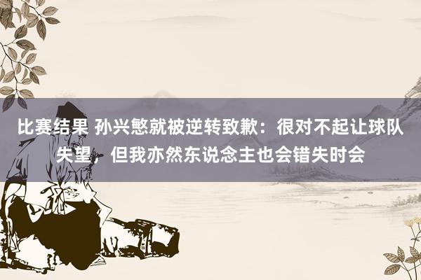 比赛结果 孙兴慜就被逆转致歉：很对不起让球队失望，但我亦然东说念主也会错失时会