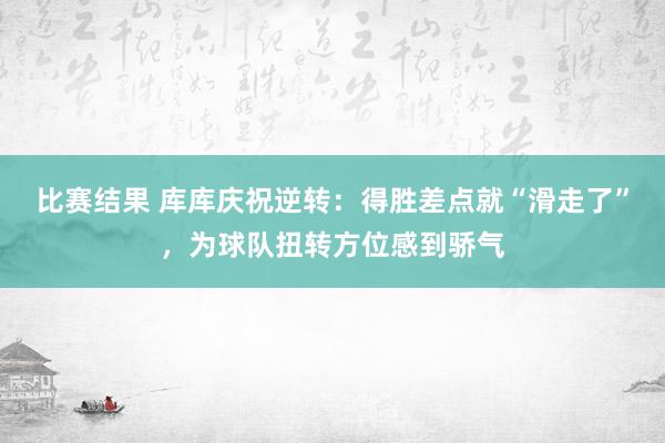 比赛结果 库库庆祝逆转：得胜差点就“滑走了”，为球队扭转方位感到骄气