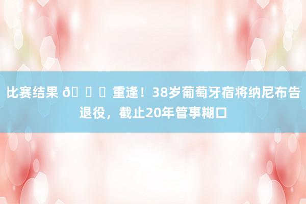 比赛结果 👋重逢！38岁葡萄牙宿将纳尼布告退役，截止20年管事糊口