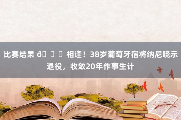 比赛结果 👋相逢！38岁葡萄牙宿将纳尼晓示退役，收敛20年作事生计