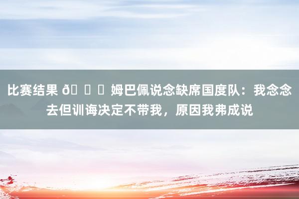 比赛结果 👀姆巴佩说念缺席国度队：我念念去但训诲决定不带我，原因我弗成说