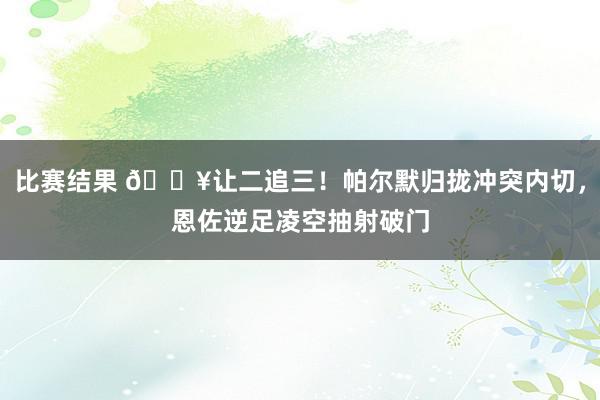 比赛结果 💥让二追三！帕尔默归拢冲突内切，恩佐逆足凌空抽射破门