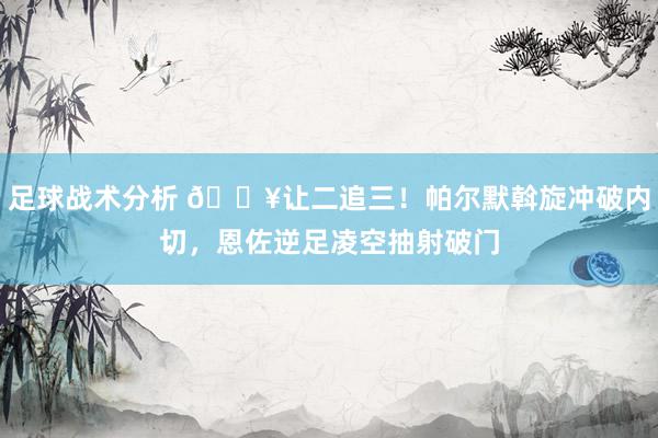 足球战术分析 💥让二追三！帕尔默斡旋冲破内切，恩佐逆足凌空抽射破门