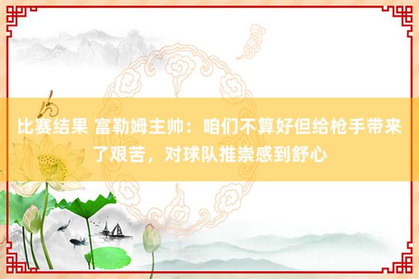 比赛结果 富勒姆主帅：咱们不算好但给枪手带来了艰苦，对球队推崇感到舒心