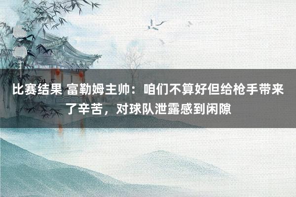 比赛结果 富勒姆主帅：咱们不算好但给枪手带来了辛苦，对球队泄露感到闲隙