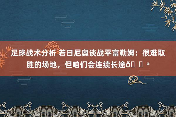 足球战术分析 若日尼奥谈战平富勒姆：很难取胜的场地，但咱们会连续长途💪