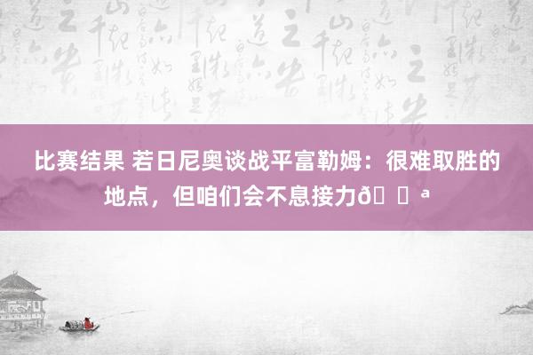 比赛结果 若日尼奥谈战平富勒姆：很难取胜的地点，但咱们会不息接力💪