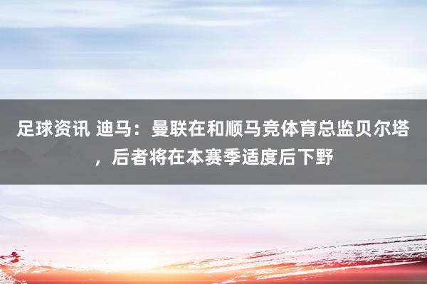 足球资讯 迪马：曼联在和顺马竞体育总监贝尔塔，后者将在本赛季适度后下野