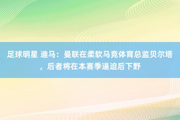 足球明星 迪马：曼联在柔软马竞体育总监贝尔塔，后者将在本赛季逼迫后下野