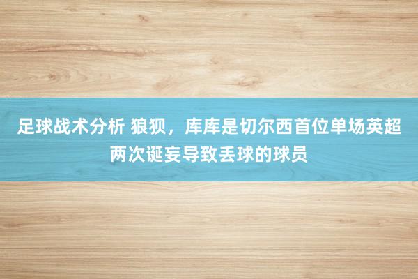 足球战术分析 狼狈，库库是切尔西首位单场英超两次诞妄导致丢球的球员