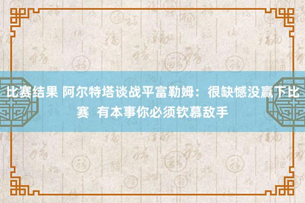 比赛结果 阿尔特塔谈战平富勒姆：很缺憾没赢下比赛  有本事你必须钦慕敌手