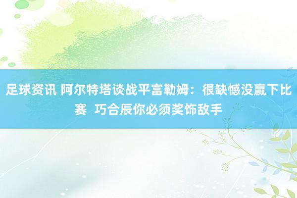 足球资讯 阿尔特塔谈战平富勒姆：很缺憾没赢下比赛  巧合辰你必须奖饰敌手