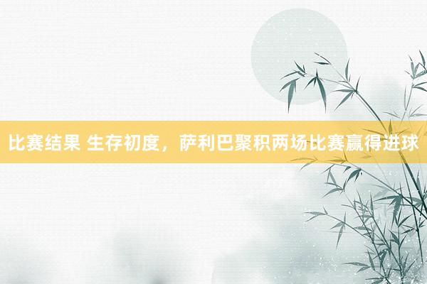 比赛结果 生存初度，萨利巴聚积两场比赛赢得进球