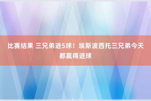 比赛结果 三兄弟进5球！埃斯波西托三兄弟今天都赢得进球