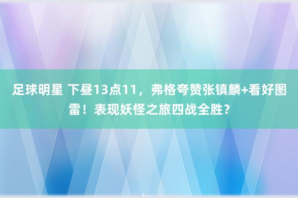 足球明星 下昼13点11，弗格夸赞张镇麟+看好图雷！表现妖怪之旅四战全胜？