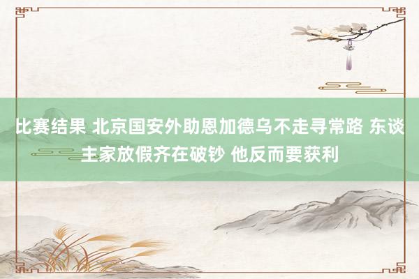 比赛结果 北京国安外助恩加德乌不走寻常路 东谈主家放假齐在破钞 他反而要获利